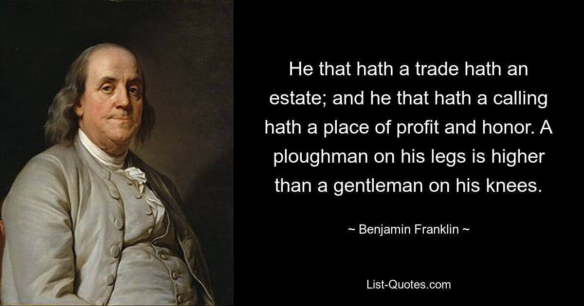 He that hath a trade hath an estate; and he that hath a calling hath a place of profit and honor. A ploughman on his legs is higher than a gentleman on his knees. — © Benjamin Franklin