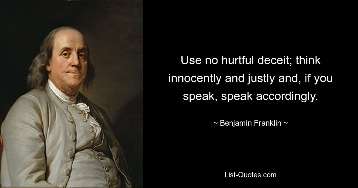 Use no hurtful deceit; think innocently and justly and, if you speak, speak accordingly. — © Benjamin Franklin