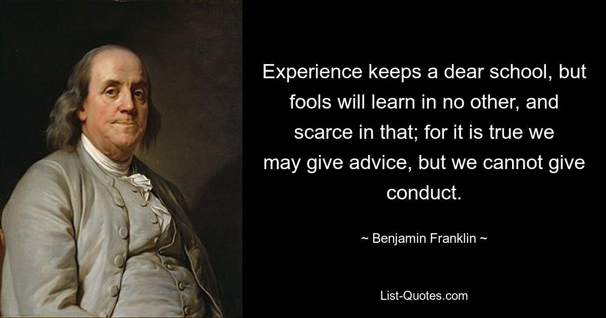 Experience keeps a dear school, but fools will learn in no other, and scarce in that; for it is true we may give advice, but we cannot give conduct. — © Benjamin Franklin