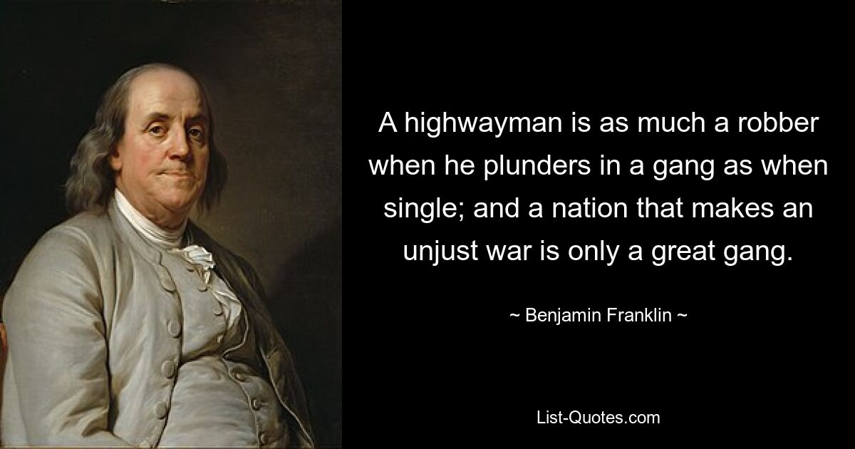 A highwayman is as much a robber when he plunders in a gang as when single; and a nation that makes an unjust war is only a great gang. — © Benjamin Franklin