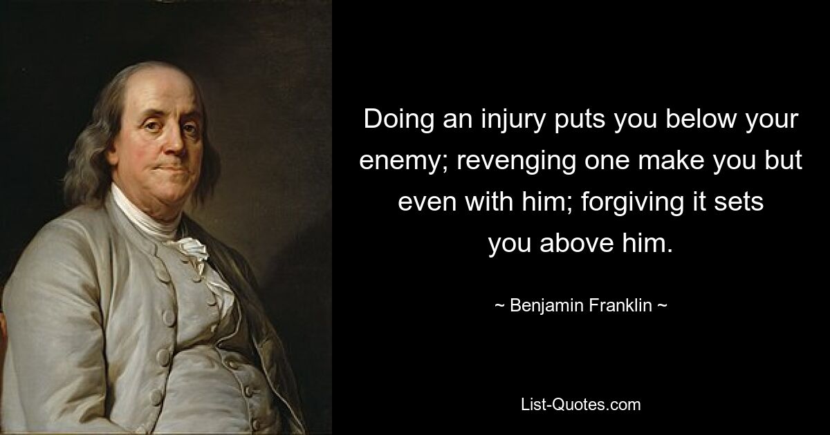 Doing an injury puts you below your enemy; revenging one make you but even with him; forgiving it sets you above him. — © Benjamin Franklin