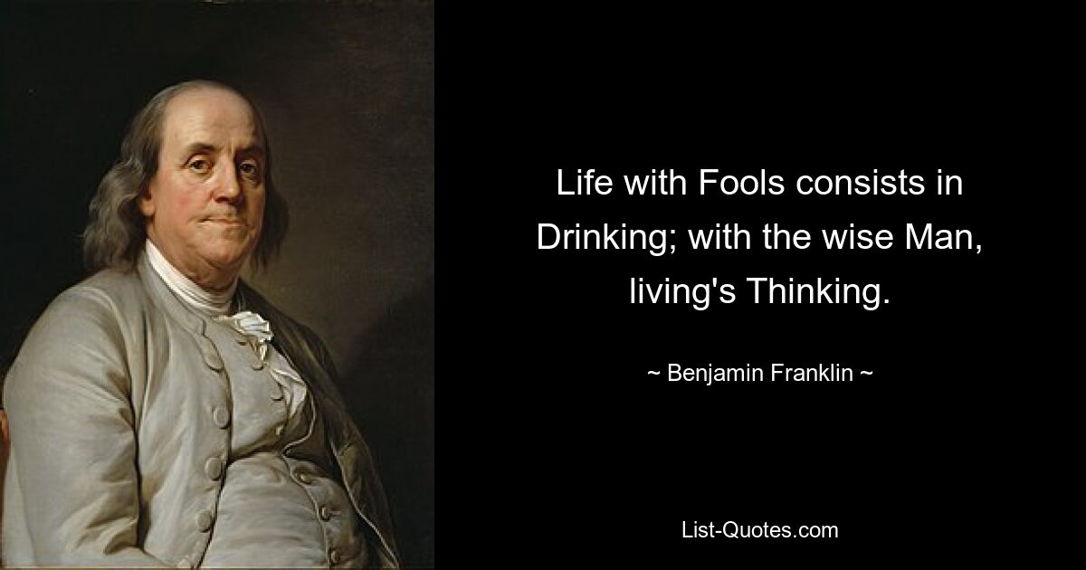 Life with Fools consists in Drinking; with the wise Man, living's Thinking. — © Benjamin Franklin