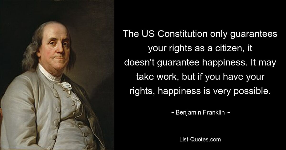 The US Constitution only guarantees your rights as a citizen, it doesn't guarantee happiness. It may take work, but if you have your rights, happiness is very possible. — © Benjamin Franklin