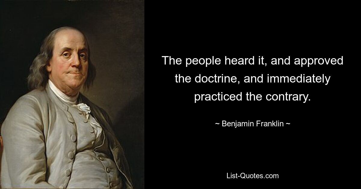 The people heard it, and approved the doctrine, and immediately practiced the contrary. — © Benjamin Franklin