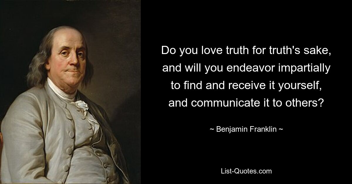 Do you love truth for truth's sake, and will you endeavor impartially to find and receive it yourself, and communicate it to others? — © Benjamin Franklin