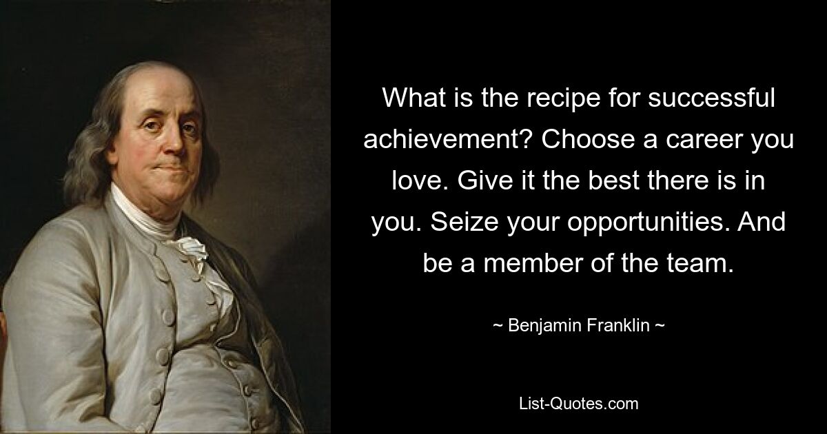 What is the recipe for successful achievement? Choose a career you love. Give it the best there is in you. Seize your opportunities. And be a member of the team. — © Benjamin Franklin