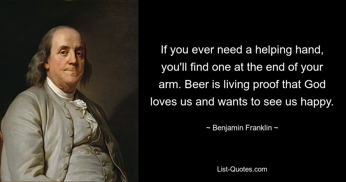 If you ever need a helping hand, you'll find one at the end of your arm. Beer is living proof that God loves us and wants to see us happy. — © Benjamin Franklin