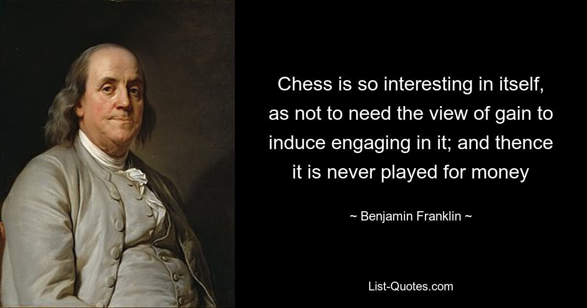 Chess is so interesting in itself, as not to need the view of gain to induce engaging in it; and thence it is never played for money — © Benjamin Franklin