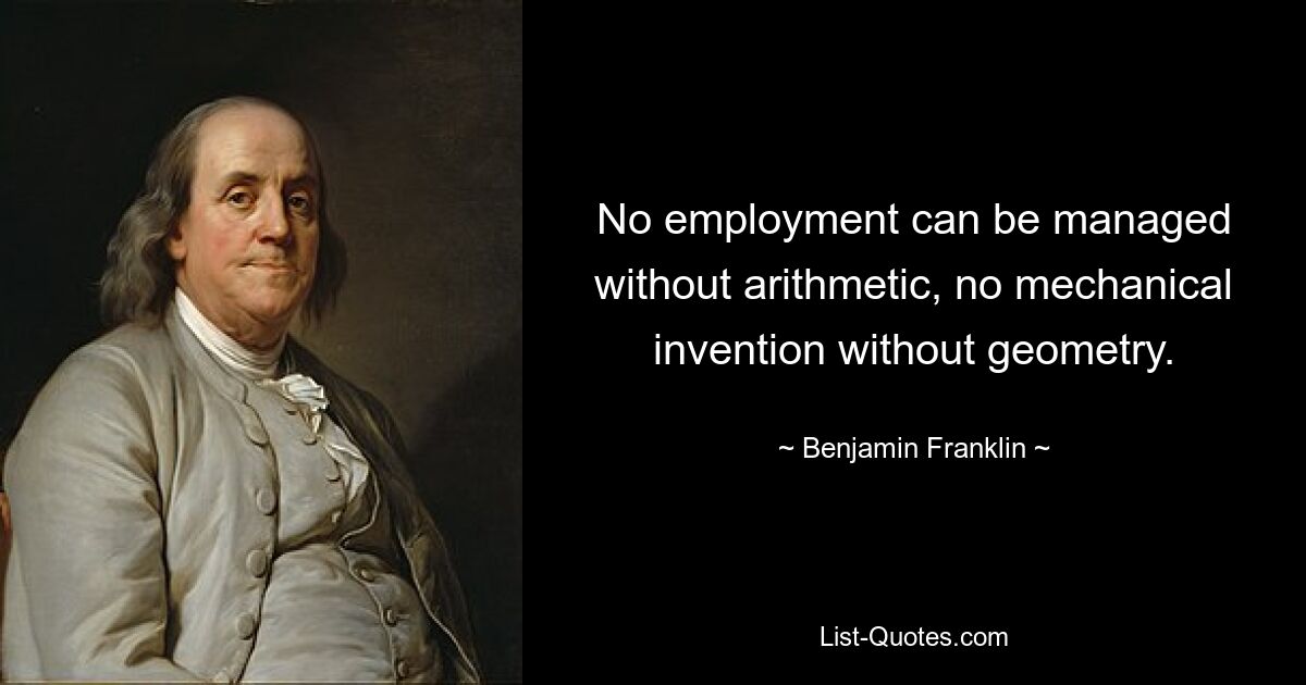 No employment can be managed without arithmetic, no mechanical invention without geometry. — © Benjamin Franklin