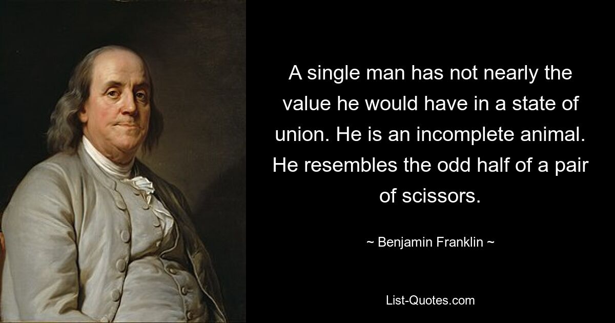 A single man has not nearly the value he would have in a state of union. He is an incomplete animal. He resembles the odd half of a pair of scissors. — © Benjamin Franklin