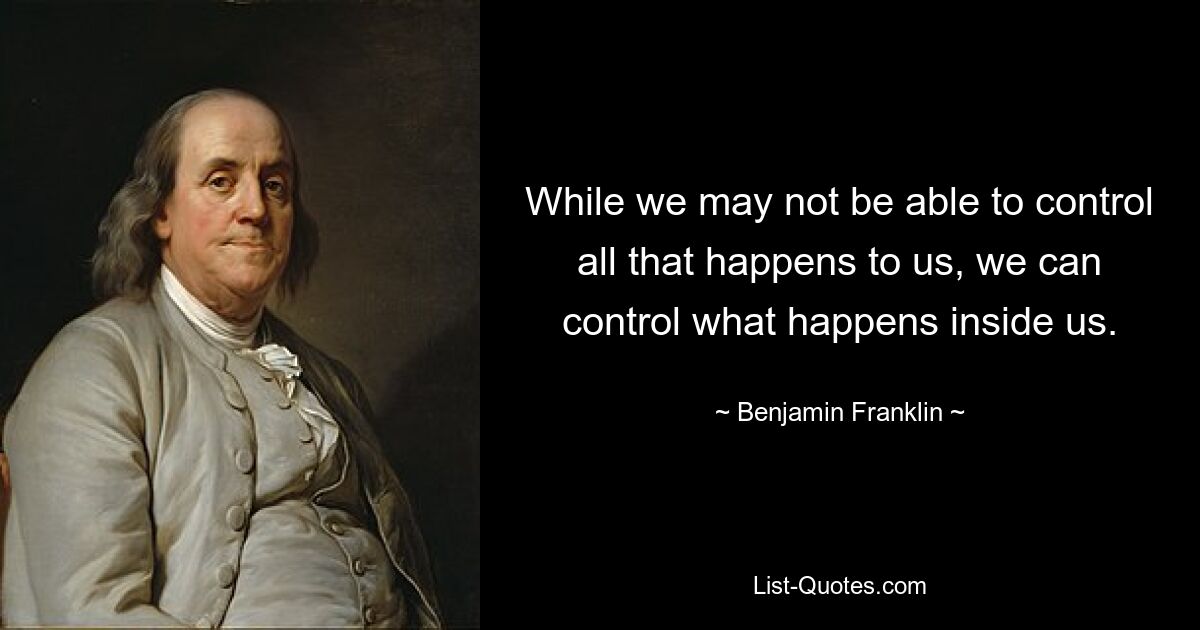 While we may not be able to control all that happens to us, we can control what happens inside us. — © Benjamin Franklin