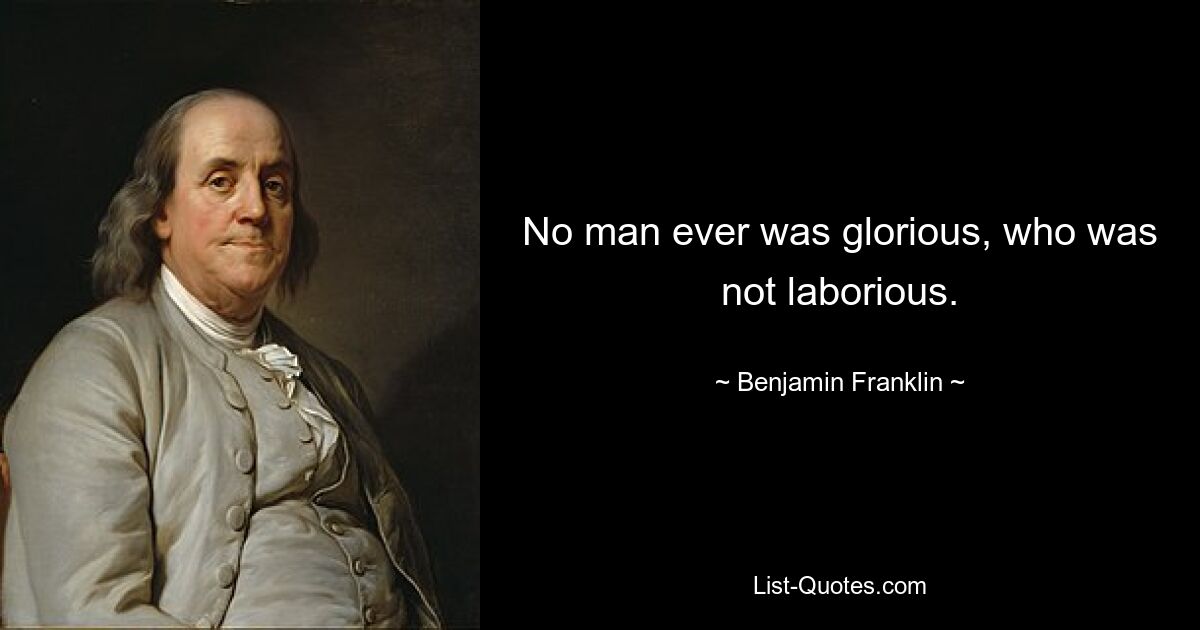 No man ever was glorious, who was not laborious. — © Benjamin Franklin