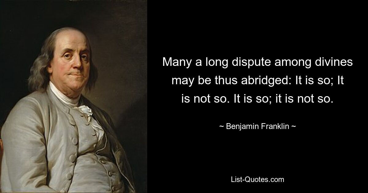 Many a long dispute among divines may be thus abridged: It is so; It is not so. It is so; it is not so. — © Benjamin Franklin