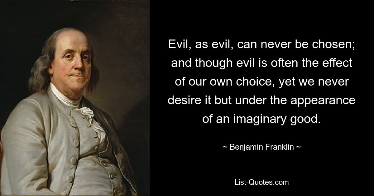 Evil, as evil, can never be chosen; and though evil is often the effect of our own choice, yet we never desire it but under the appearance of an imaginary good. — © Benjamin Franklin