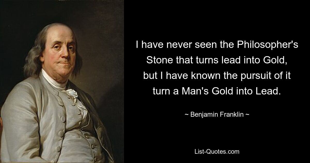 I have never seen the Philosopher's Stone that turns lead into Gold, but I have known the pursuit of it turn a Man's Gold into Lead. — © Benjamin Franklin