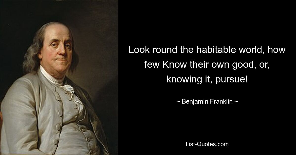 Look round the habitable world, how few Know their own good, or, knowing it, pursue! — © Benjamin Franklin