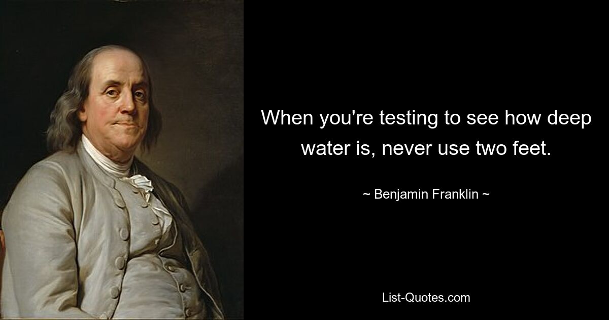 When you're testing to see how deep water is, never use two feet. — © Benjamin Franklin