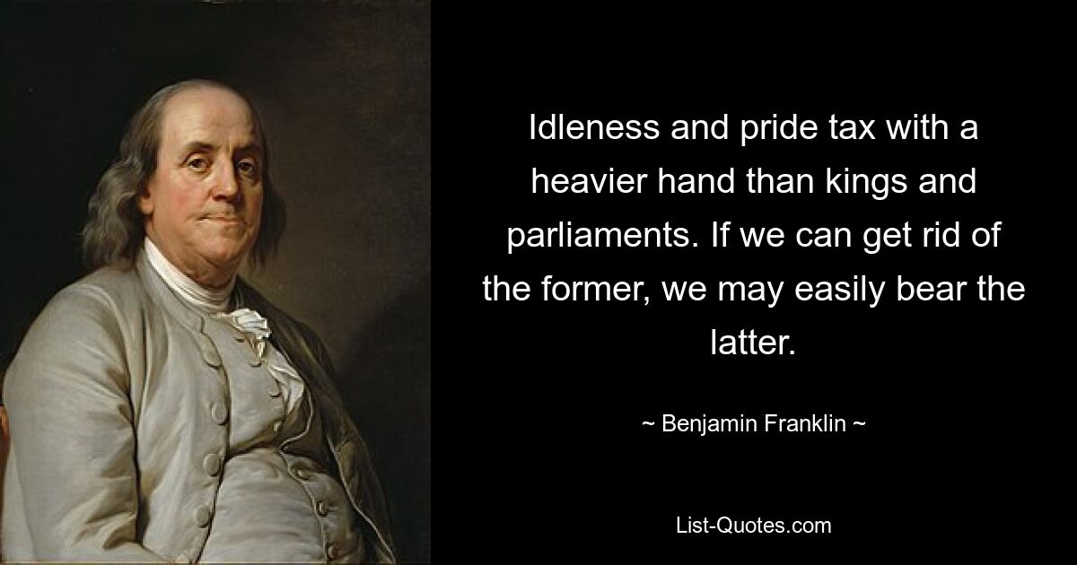 Idleness and pride tax with a heavier hand than kings and parliaments. If we can get rid of the former, we may easily bear the latter. — © Benjamin Franklin