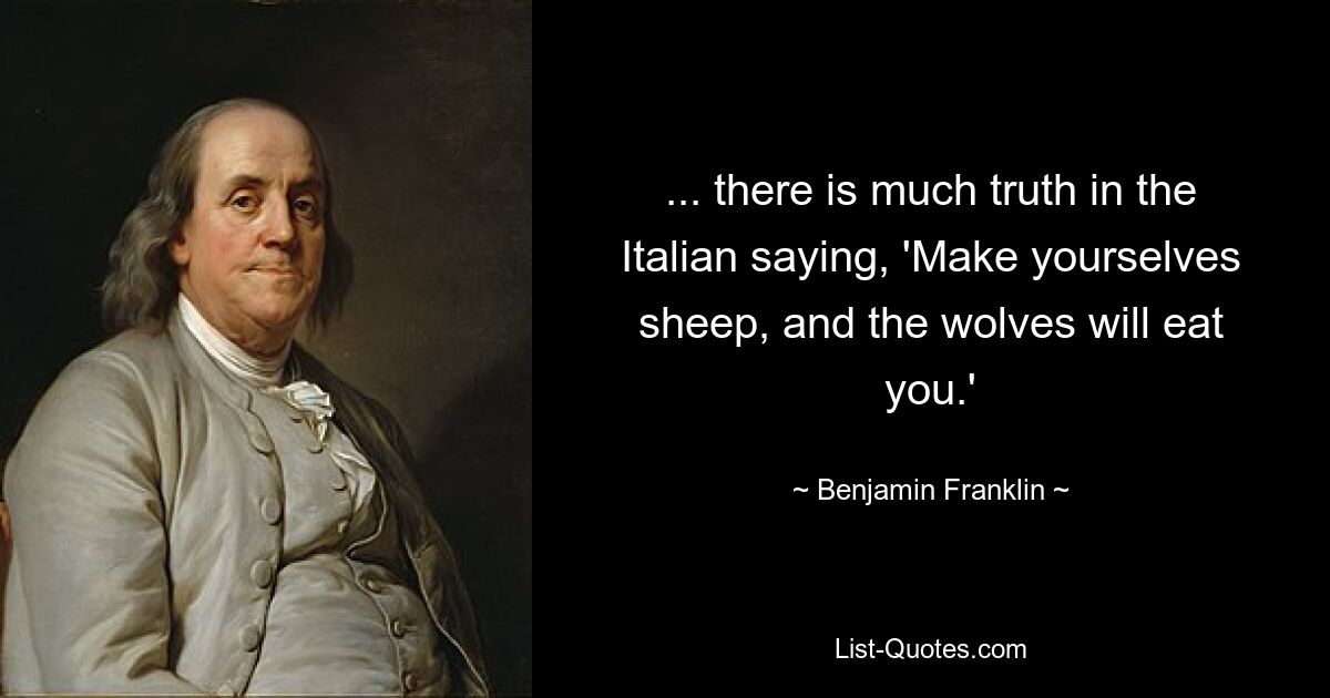 ... there is much truth in the Italian saying, 'Make yourselves sheep, and the wolves will eat you.' — © Benjamin Franklin