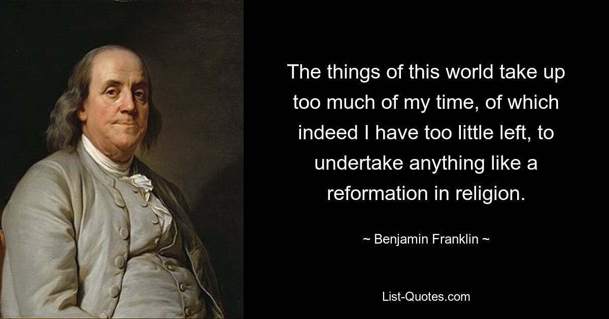 The things of this world take up too much of my time, of which indeed I have too little left, to undertake anything like a reformation in religion. — © Benjamin Franklin