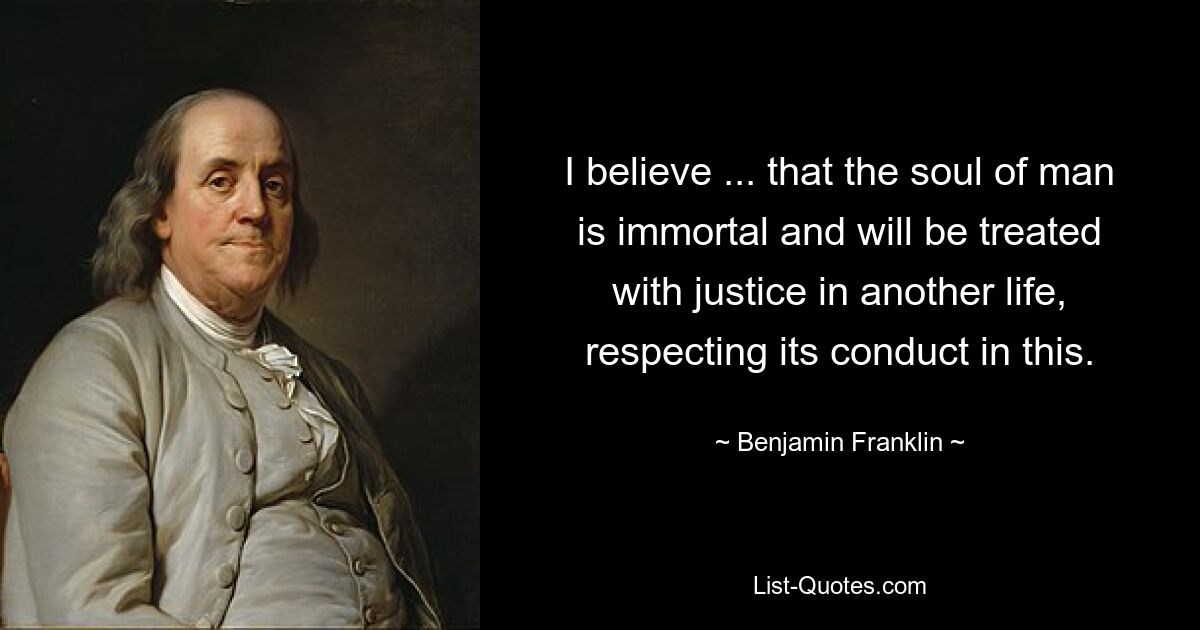 I believe ... that the soul of man is immortal and will be treated with justice in another life, respecting its conduct in this. — © Benjamin Franklin