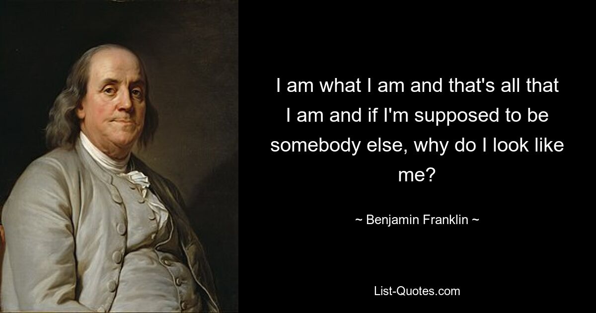 I am what I am and that's all that I am and if I'm supposed to be somebody else, why do I look like me? — © Benjamin Franklin