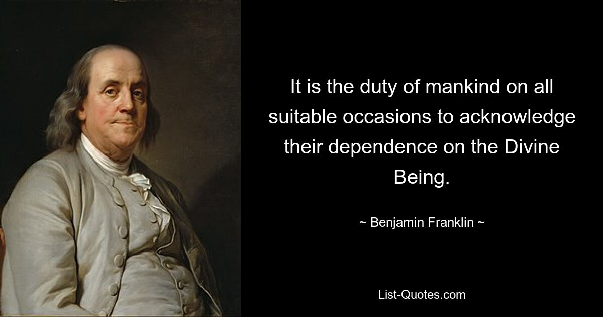 It is the duty of mankind on all suitable occasions to acknowledge their dependence on the Divine Being. — © Benjamin Franklin