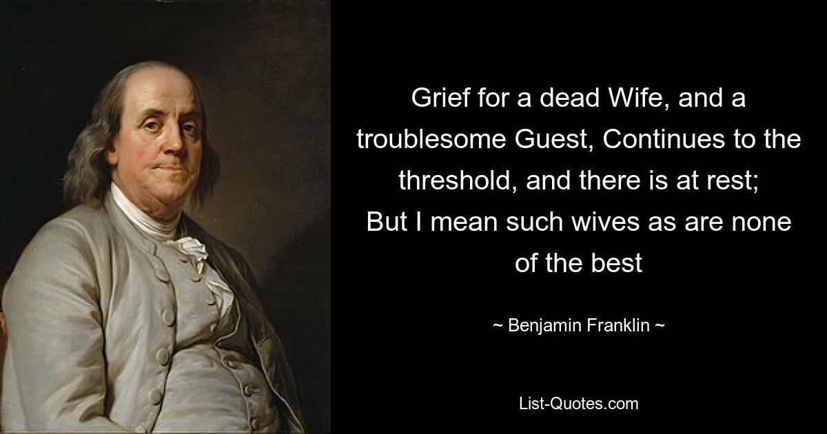 Grief for a dead Wife, and a troublesome Guest, Continues to the threshold, and there is at rest; But I mean such wives as are none of the best — © Benjamin Franklin