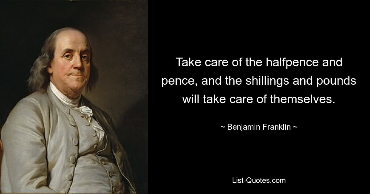 Take care of the halfpence and pence, and the shillings and pounds will take care of themselves. — © Benjamin Franklin