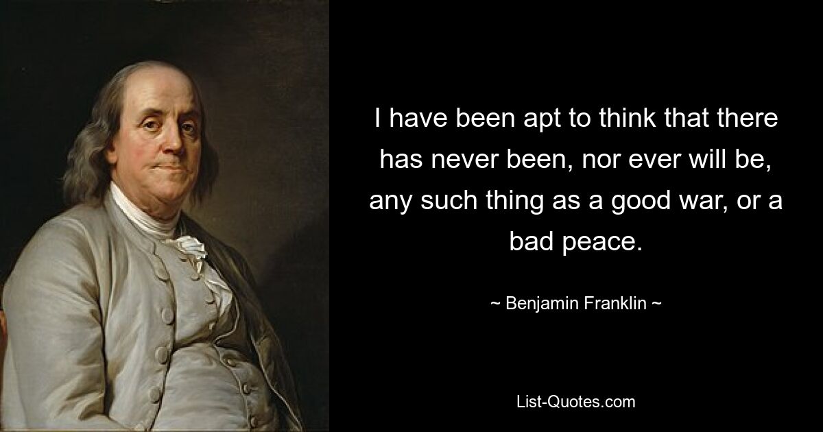 I have been apt to think that there has never been, nor ever will be, any such thing as a good war, or a bad peace. — © Benjamin Franklin