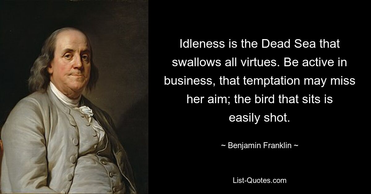 Idleness is the Dead Sea that swallows all virtues. Be active in business, that temptation may miss her aim; the bird that sits is easily shot. — © Benjamin Franklin