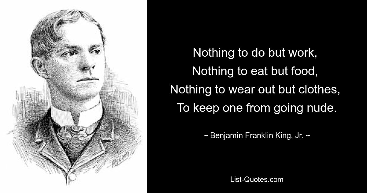 Nothing to do but work, 
Nothing to eat but food, 
Nothing to wear out but clothes, 
To keep one from going nude. — © Benjamin Franklin King, Jr.