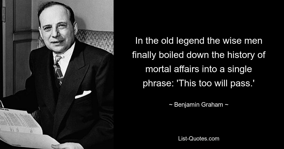 In the old legend the wise men finally boiled down the history of mortal affairs into a single phrase: 'This too will pass.' — © Benjamin Graham