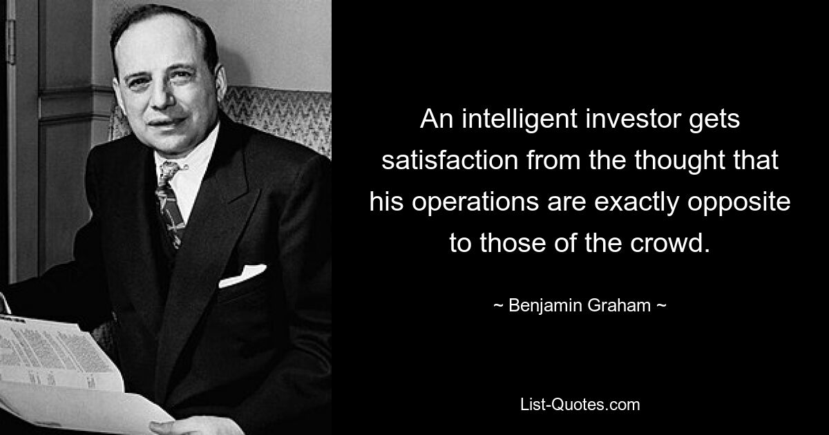 An intelligent investor gets satisfaction from the thought that his operations are exactly opposite to those of the crowd. — © Benjamin Graham