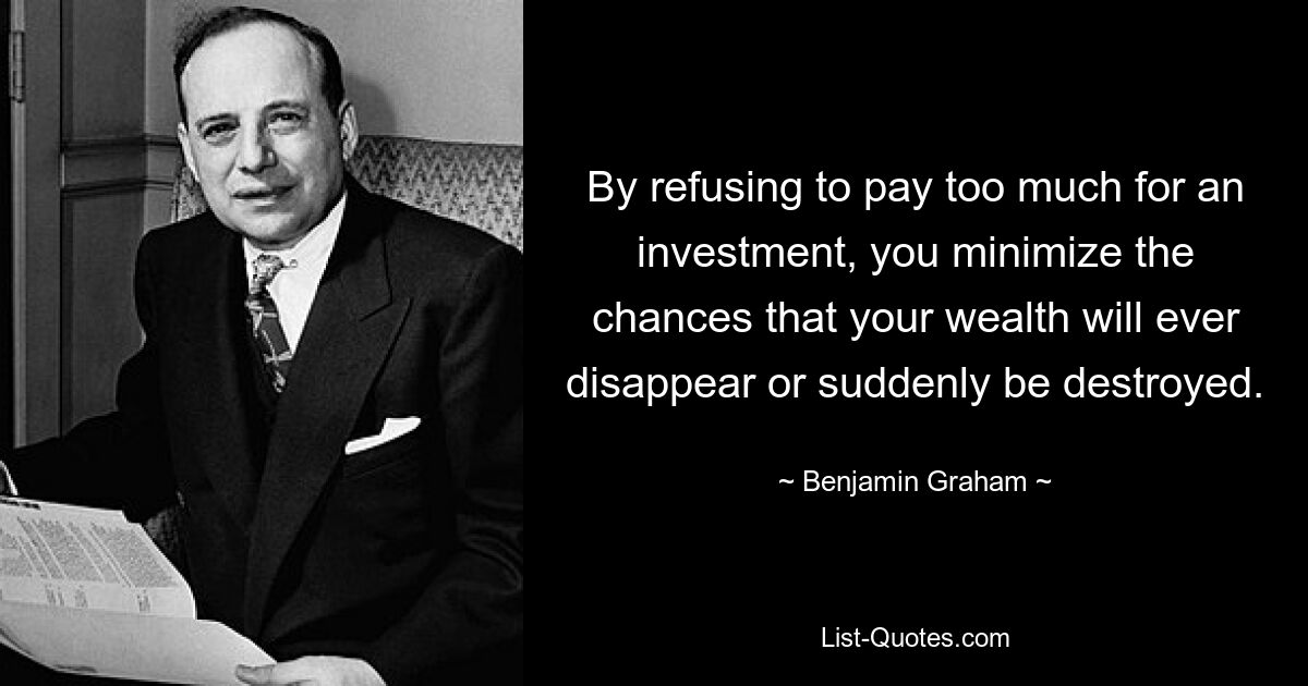 By refusing to pay too much for an investment, you minimize the chances that your wealth will ever disappear or suddenly be destroyed. — © Benjamin Graham