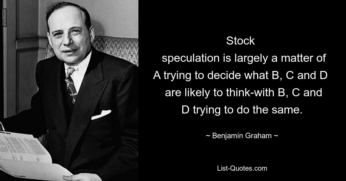 Stock 
 speculation is largely a matter of A trying to decide what B, C and D 
 are likely to think-with B, C and D trying to do the same. — © Benjamin Graham