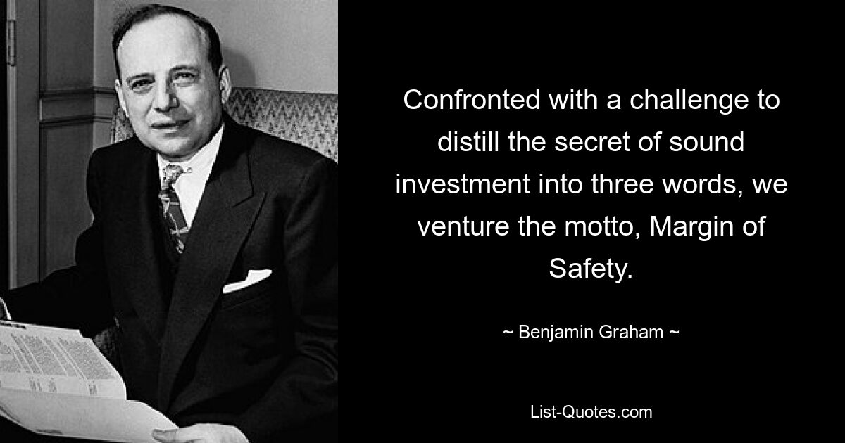 Confronted with a challenge to distill the secret of sound investment into three words, we venture the motto, Margin of Safety. — © Benjamin Graham