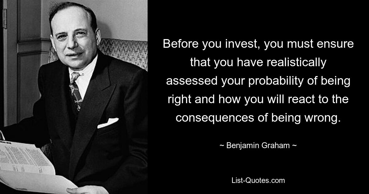 Before you invest, you must ensure that you have realistically assessed your probability of being right and how you will react to the consequences of being wrong. — © Benjamin Graham