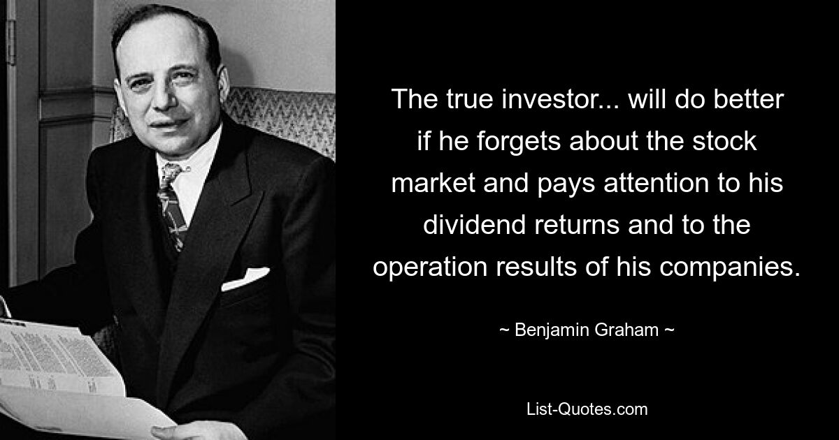 The true investor... will do better if he forgets about the stock market and pays attention to his dividend returns and to the operation results of his companies. — © Benjamin Graham