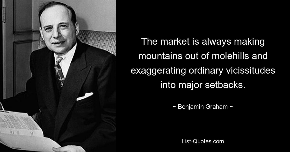 The market is always making mountains out of molehills and exaggerating ordinary vicissitudes into major setbacks. — © Benjamin Graham