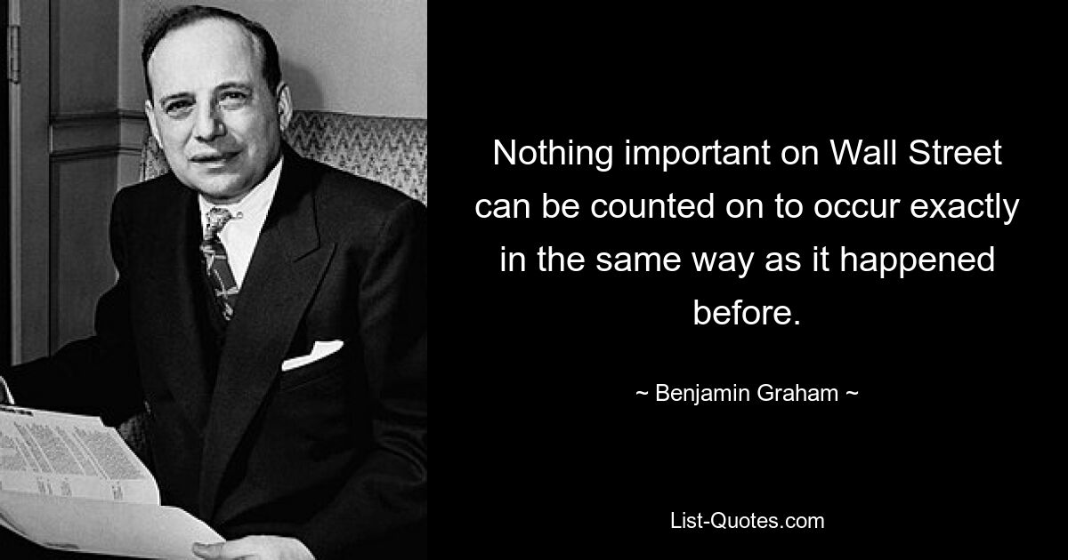 Nothing important on Wall Street can be counted on to occur exactly in the same way as it happened before. — © Benjamin Graham