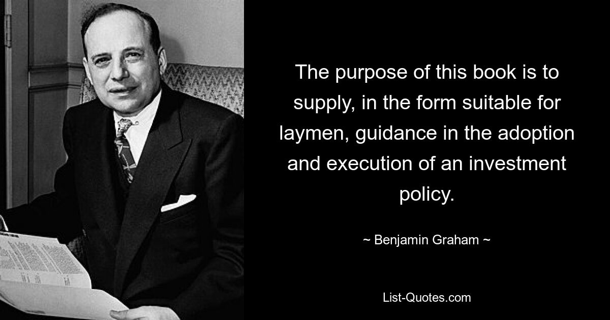 The purpose of this book is to supply, in the form suitable for laymen, guidance in the adoption and execution of an investment policy. — © Benjamin Graham