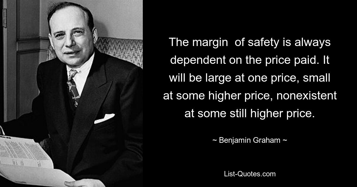 The margin  of safety is always dependent on the price paid. It will be large at one price, small at some higher price, nonexistent at some still higher price. — © Benjamin Graham