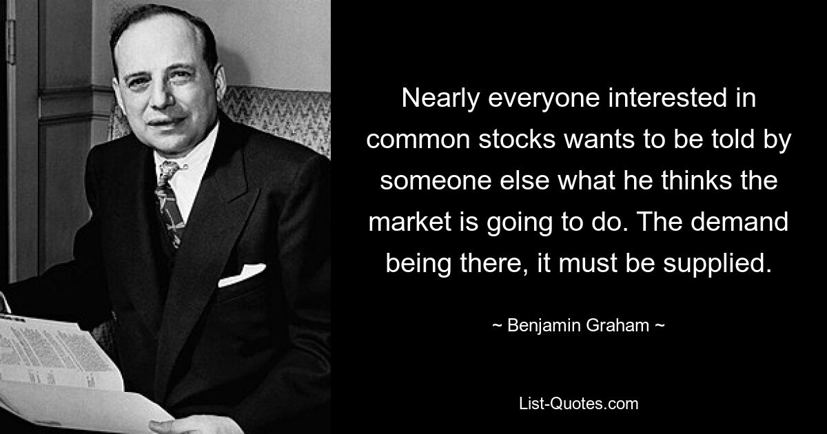 Nearly everyone interested in common stocks wants to be told by someone else what he thinks the market is going to do. The demand being there, it must be supplied. — © Benjamin Graham