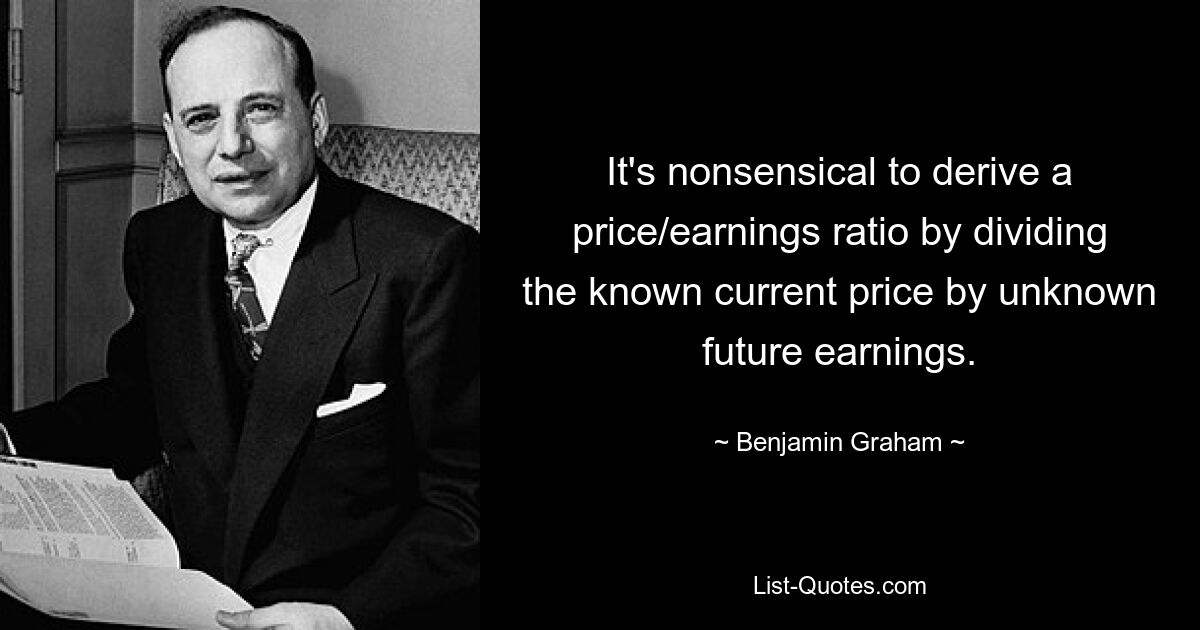 It's nonsensical to derive a price/earnings ratio by dividing the known current price by unknown future earnings. — © Benjamin Graham