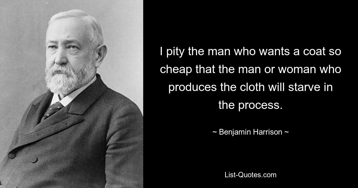 I pity the man who wants a coat so cheap that the man or woman who produces the cloth will starve in the process. — © Benjamin Harrison