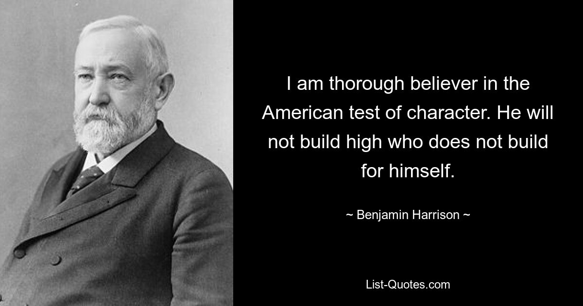 I am thorough believer in the American test of character. He will not build high who does not build for himself. — © Benjamin Harrison