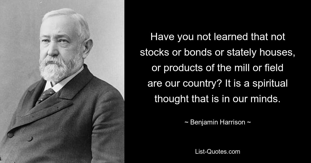 Have you not learned that not stocks or bonds or stately houses, or products of the mill or field are our country? It is a spiritual thought that is in our minds. — © Benjamin Harrison