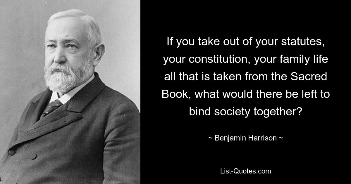 If you take out of your statutes, your constitution, your family life all that is taken from the Sacred Book, what would there be left to bind society together? — © Benjamin Harrison