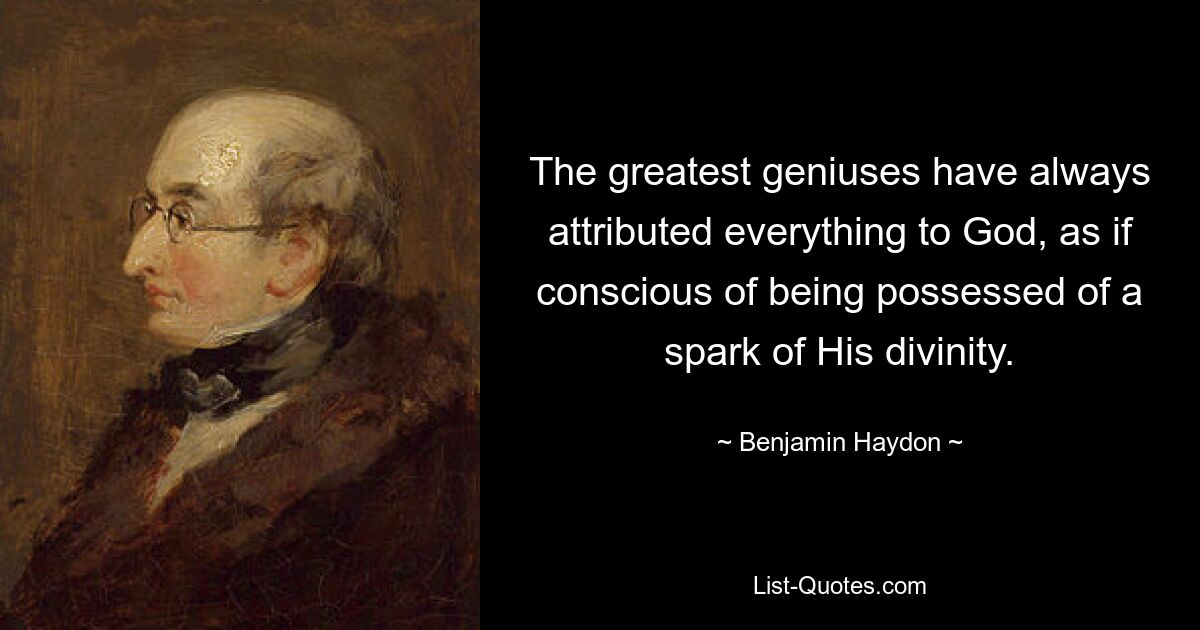 The greatest geniuses have always attributed everything to God, as if conscious of being possessed of a spark of His divinity. — © Benjamin Haydon